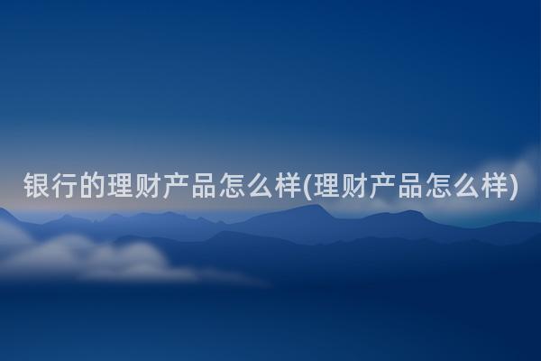 银行的理财产品怎么样(理财产品怎么样)