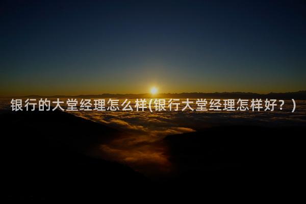 银行的大堂经理怎么样(银行大堂经理怎样好？)