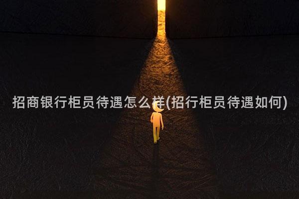 招商银行柜员待遇怎么样(招行柜员待遇如何)